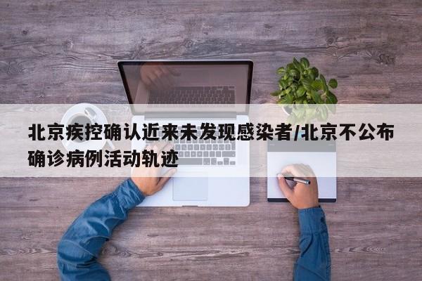 北京疾控确认近来未发现感染者/北京不公布确诊病例活动轨迹