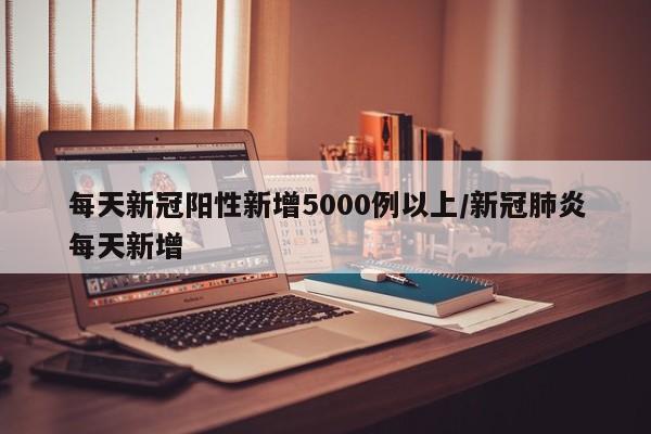 每天新冠阳性新增5000例以上/新冠肺炎每天新增