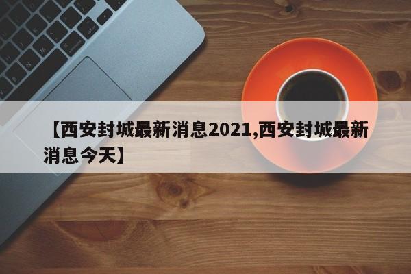 【西安封城最新消息2021,西安封城最新消息今天】