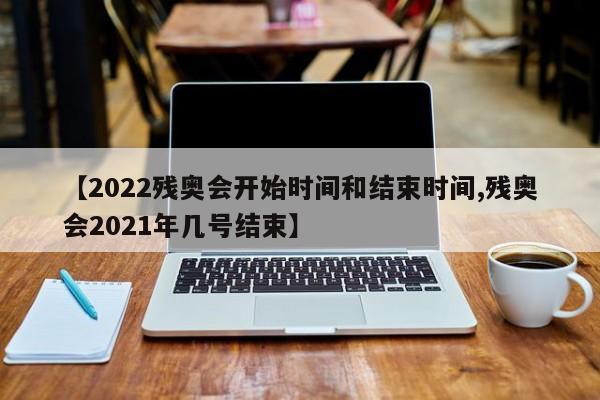 【2022残奥会开始时间和结束时间,残奥会2021年几号结束】