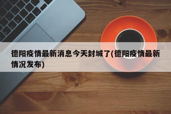 德阳疫情最新消息今天封城了(德阳疫情最新情况发布)