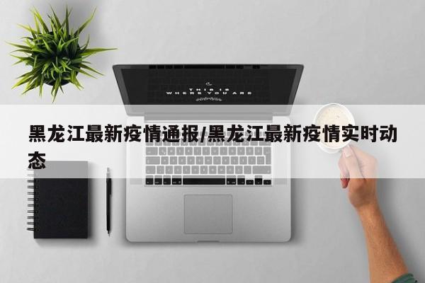 黑龙江最新疫情通报/黑龙江最新疫情实时动态