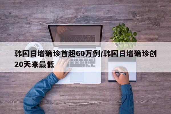 韩国日增确诊首超60万例/韩国日增确诊创20天来最低