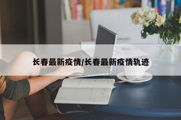 长春最新疫情/长春最新疫情轨迹