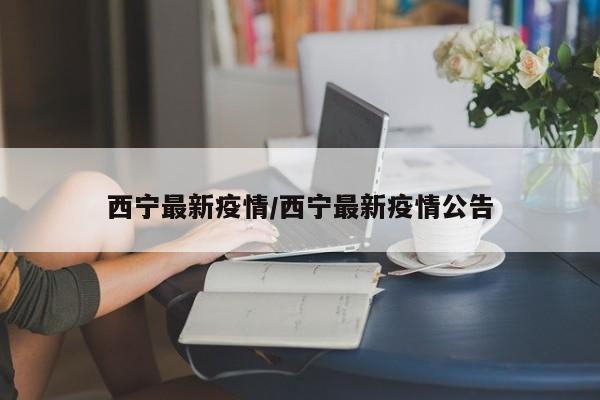 西宁最新疫情/西宁最新疫情公告