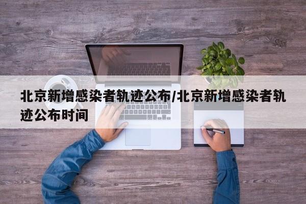 北京新增感染者轨迹公布/北京新增感染者轨迹公布时间